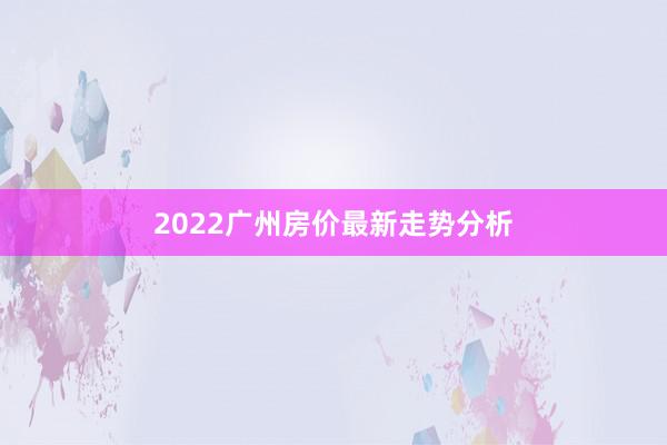 2022广州房价最新走势分析