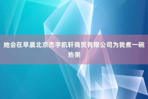她会在早晨北京杰宇凯轩商贸有限公司为我煮一碗热粥