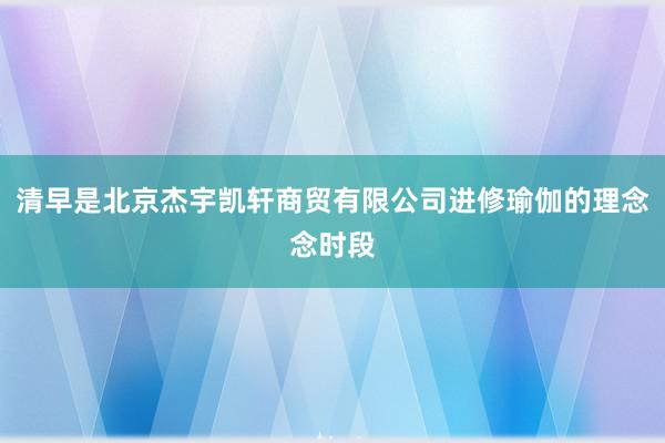 清早是北京杰宇凯轩商贸有限公司进修瑜伽的理念念时段